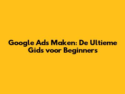 Google Ads Maken: De Ultieme Gids voor Beginners