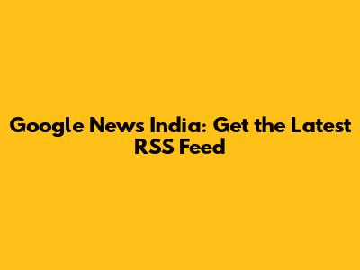 Google News India: Get the Latest RSS Feed