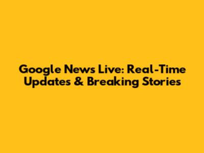 Google News Live: Real-Time Updates & Breaking Stories