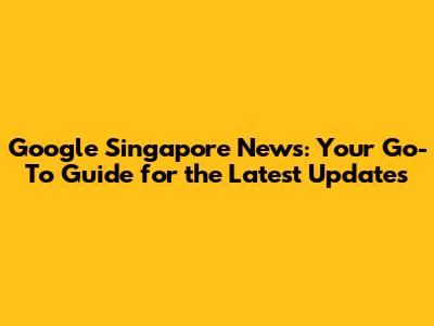 Google Singapore News: Your Go-To Guide for the Latest Updates