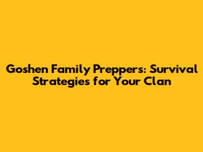 Goshen Family Preppers: Survival Strategies for Your Clan
