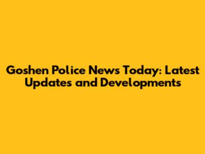 Goshen Police News Today: Latest Updates and Developments