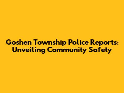 Goshen Township Police Reports: Unveiling Community Safety
