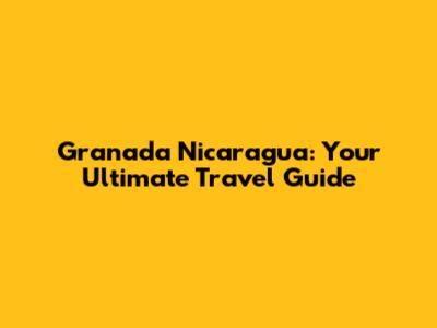 Granada Nicaragua: Your Ultimate Travel Guide