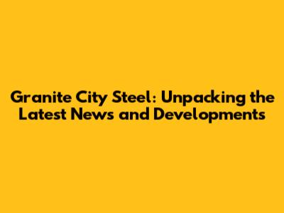 Granite City Steel: Unpacking the Latest News and Developments