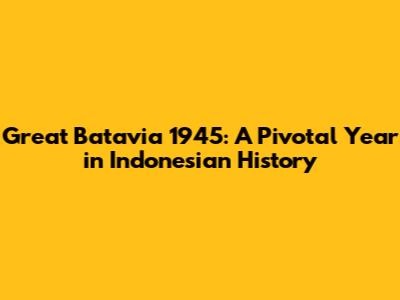 Great Batavia 1945: A Pivotal Year in Indonesian History