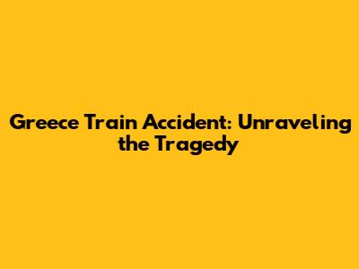 Greece Train Accident: Unraveling the Tragedy