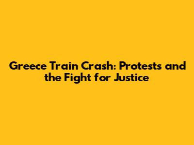 Greece Train Crash: Protests and the Fight for Justice