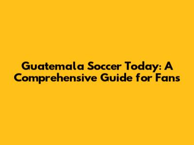 Guatemala Soccer Today: A Comprehensive Guide for Fans