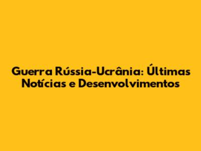 Guerra Rússia-Ucrânia: Últimas Notícias e Desenvolvimentos