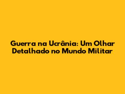 Guerra na Ucrânia: Um Olhar Detalhado no Mundo Militar