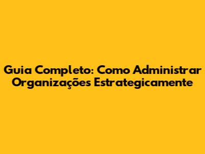 Guia Completo: Como Administrar Organizações Estrategicamente