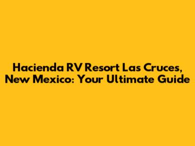 Hacienda RV Resort Las Cruces, New Mexico: Your Ultimate Guide