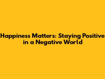 Happiness Matters: Staying Positive in a Negative World