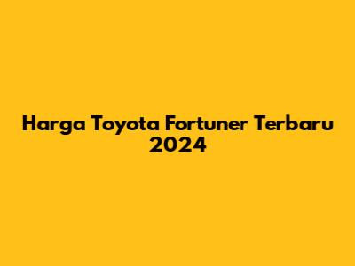 Harga Toyota Fortuner Terbaru 2024