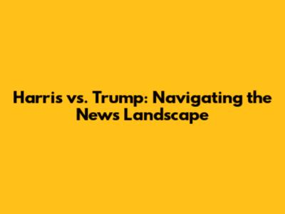 Harris vs. Trump: Navigating the News Landscape