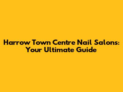 Harrow Town Centre Nail Salons: Your Ultimate Guide