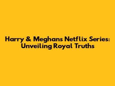Harry & Meghan's Netflix Series: Unveiling Royal Truths