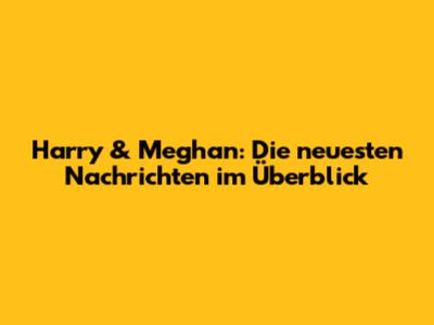 Harry & Meghan: Die neuesten Nachrichten im Überblick