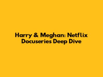 Harry & Meghan: Netflix Docuseries Deep Dive