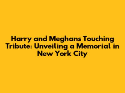 Harry and Meghan's Touching Tribute: Unveiling a Memorial in New York City