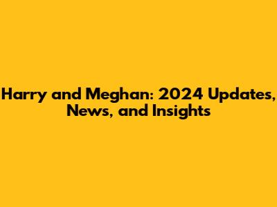 Harry and Meghan: 2024 Updates, News, and Insights
