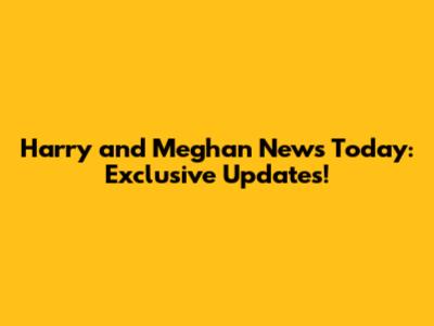 Harry and Meghan News Today: Exclusive Updates!
