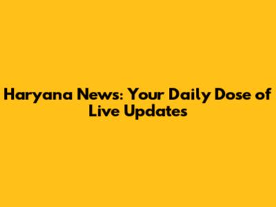 Haryana News: Your Daily Dose of Live Updates