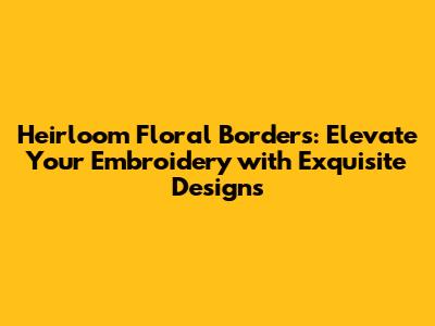 Heirloom Floral Borders: Elevate Your Embroidery with Exquisite Designs