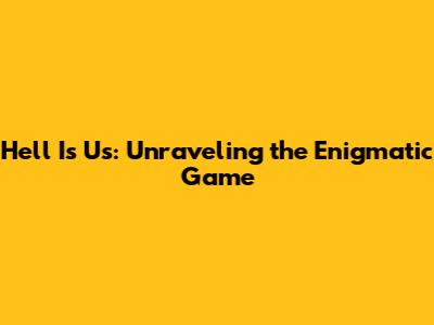 Hell Is Us: Unraveling the Enigmatic Game