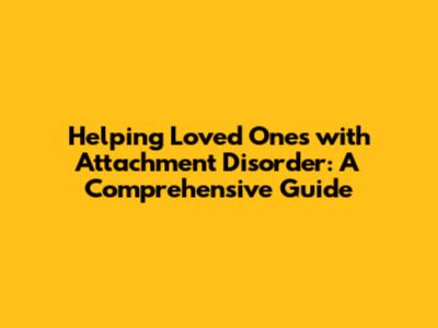 Helping Loved Ones with Attachment Disorder: A Comprehensive Guide