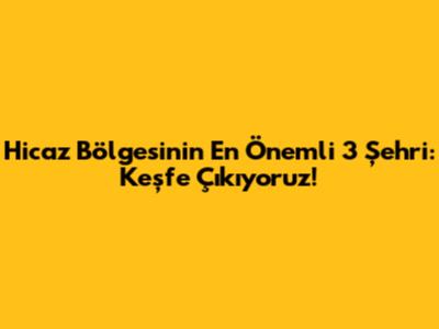 Hicaz Bölgesi'nin En Önemli 3 Şehri: Keşfe Çıkıyoruz!
