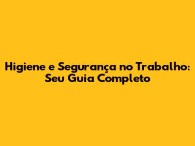 Higiene e Segurança no Trabalho: Seu Guia Completo