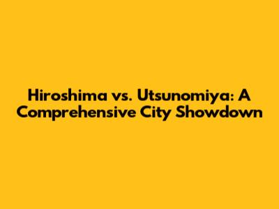 Hiroshima vs. Utsunomiya: A Comprehensive City Showdown