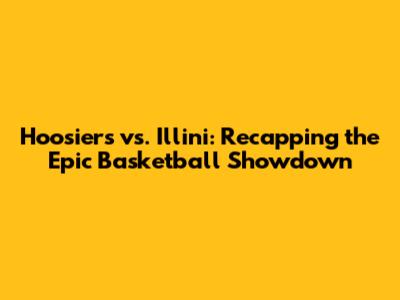 Hoosiers vs. Illini: Recapping the Epic Basketball Showdown