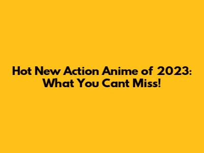 Hot New Action Anime of 2023: What You Can't Miss!