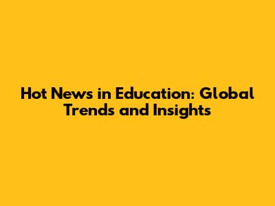 Hot News in Education: Global Trends and Insights