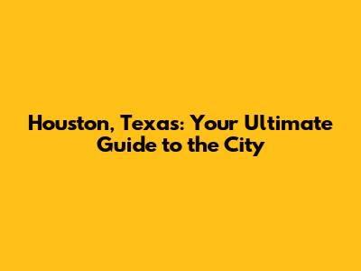 Houston, Texas: Your Ultimate Guide to the City
