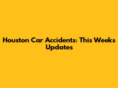 Houston Car Accidents: This Week's Updates