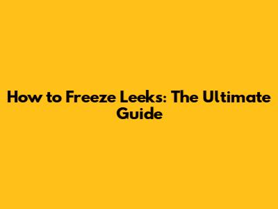 How to Freeze Leeks: The Ultimate Guide