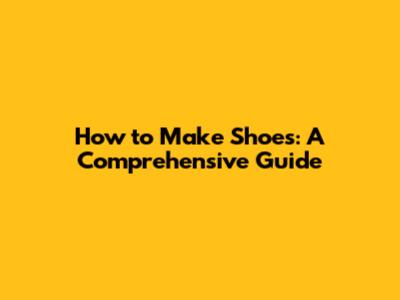 How to Make Shoes: A Comprehensive Guide