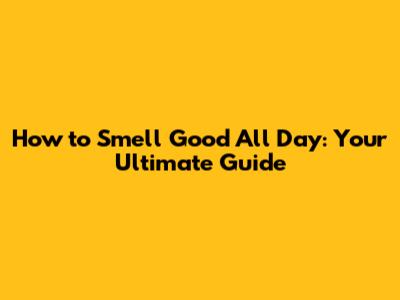 How to Smell Good All Day: Your Ultimate Guide