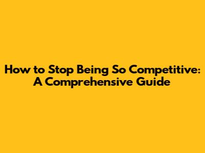 How to Stop Being So Competitive: A Comprehensive Guide