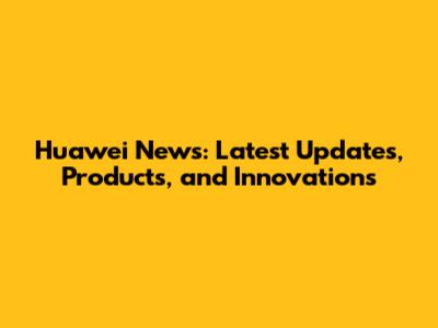 Huawei News: Latest Updates, Products, and Innovations