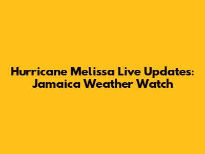 Hurricane Melissa Live Updates: Jamaica Weather Watch