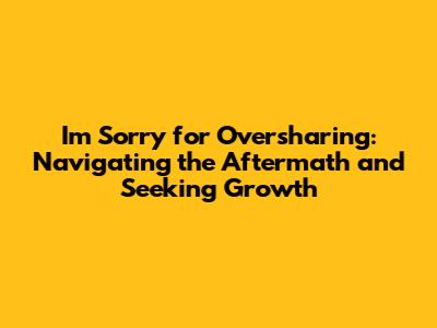 I'm Sorry for Oversharing: Navigating the Aftermath and Seeking Growth