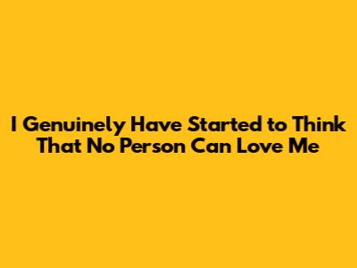 I Genuinely Have Started to Think That No Person Can Love Me