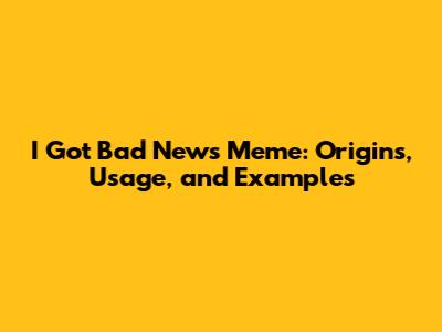 I Got Bad News Meme: Origins, Usage, and Examples