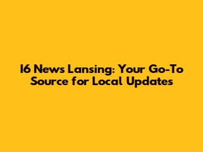 I6 News Lansing: Your Go-To Source for Local Updates