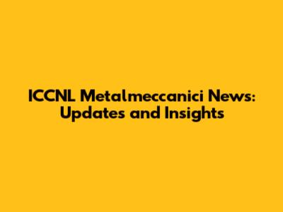ICCNL Metalmeccanici News: Updates and Insights